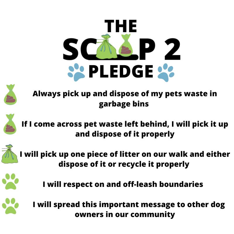 scoop2 pledge, join the poovement today. Always pick up and dispose of my pets waste in garbage bins. If I come across pet waste left behind, I will pick it up and dispose of it properly. I will pick up one piece of litter on our walk and either dispose of it or recycle it properly. I will respect on and off-leash boundaries. I will spread this important message to other dog owners in our community. Sign the scoop2 pledge!